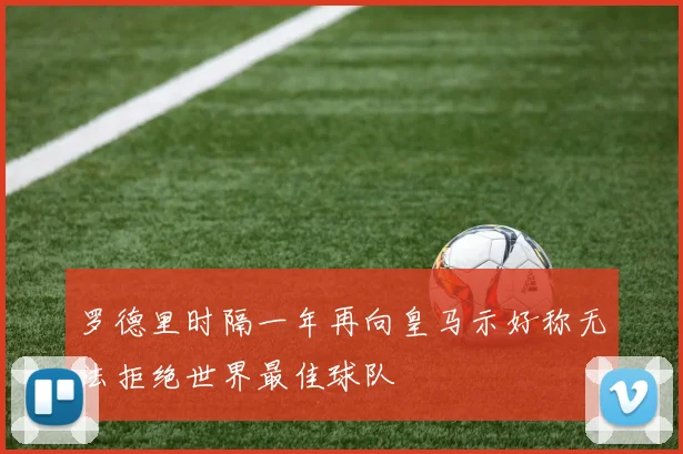 罗德里时隔一年再向皇马示好称无法拒绝世界最佳球队