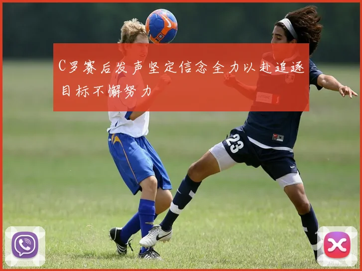 C罗赛后发声坚定信念全力以赴追逐目标不懈努力