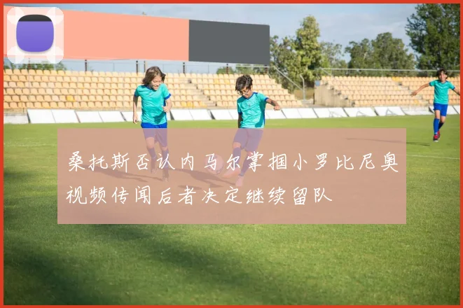 桑托斯否认内马尔掌掴小罗比尼奥视频传闻后者决定继续留队