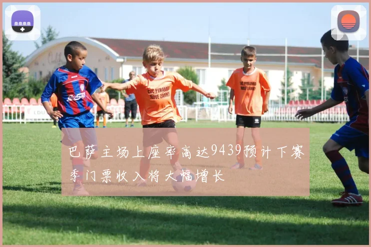 巴萨主场上座率高达9439预计下赛季门票收入将大幅增长