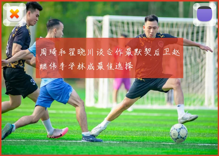 周琦和翟晓川谈合作最默契后卫赵继伟李学林成最佳选择
