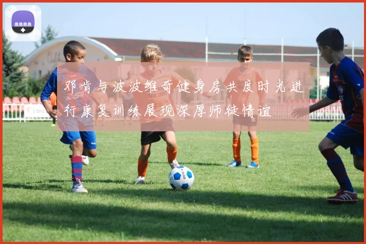 邓肯与波波维奇健身房共度时光进行康复训练展现深厚师徒情谊