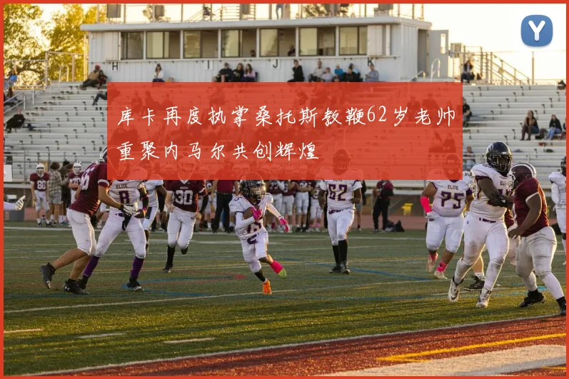 库卡再度执掌桑托斯教鞭62岁老帅重聚内马尔共创辉煌