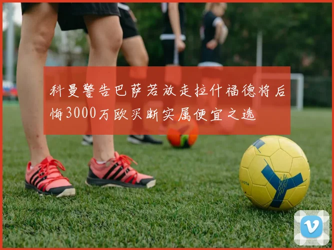 科曼警告巴萨若放走拉什福德将后悔3000万欧买断实属便宜之选