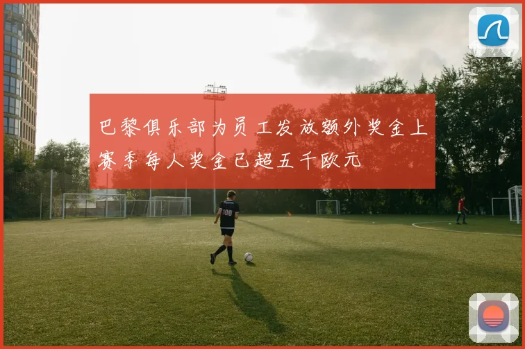 巴黎俱乐部为员工发放额外奖金上赛季每人奖金已超五千欧元