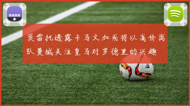 莫雷托透露卡马文加或将以高价离队曼城关注皇马对罗德里的兴趣
