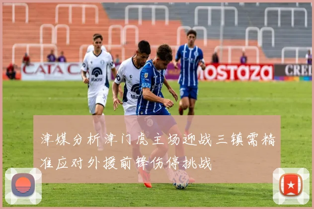 津媒分析津门虎主场迎战三镇需精准应对外援前锋伤停挑战