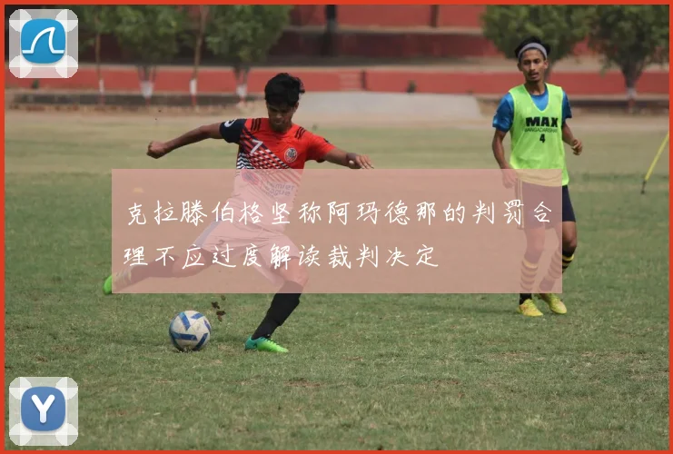 克拉滕伯格坚称阿玛德那的判罚合理不应过度解读裁判决定