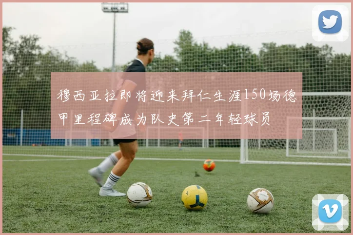 穆西亚拉即将迎来拜仁生涯150场德甲里程碑成为队史第二年轻球员