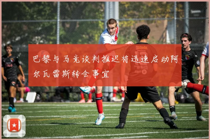 巴黎与马竞谈判推迟将迅速启动阿尔瓦雷斯转会事宜