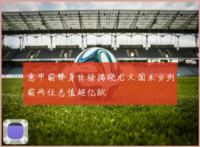意甲前锋身价榜揭晓尤文国米分列前两位总值超亿欧