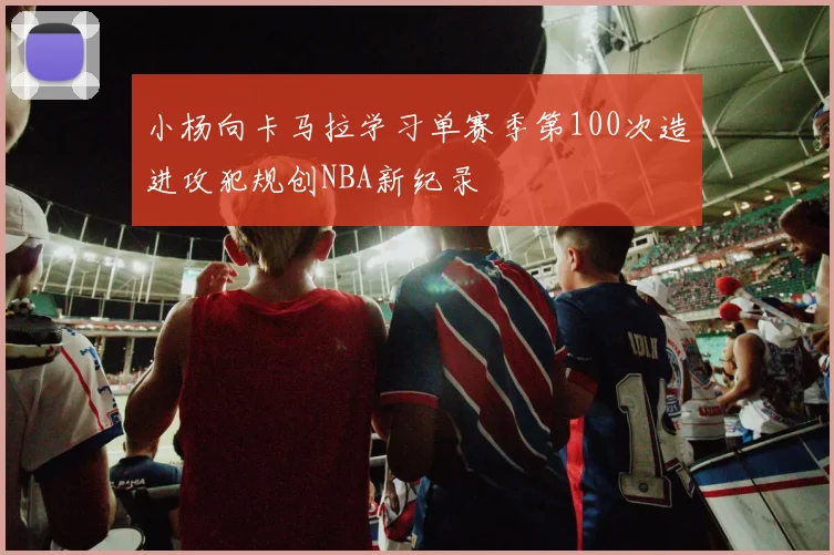 小杨向卡马拉学习单赛季第100次造进攻犯规创NBA新纪录