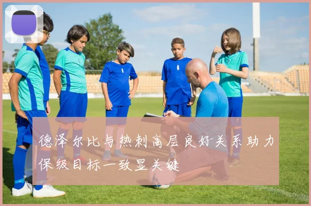 德泽尔比与热刺高层良好关系助力保级目标一致显关键