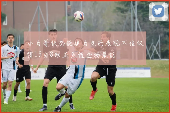 小马哥状态低迷马克西表现不佳仅得15分8助正负值全场最低