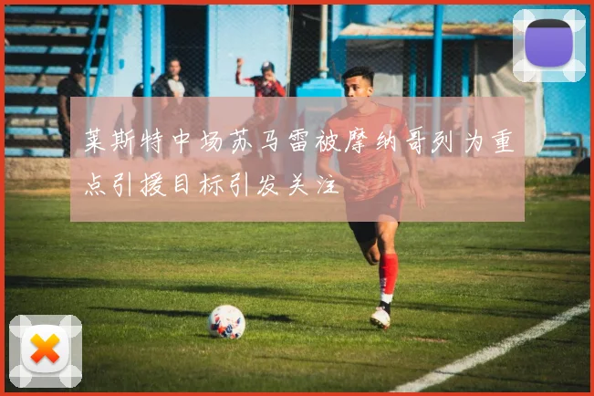 莱斯特中场苏马雷被摩纳哥列为重点引援目标引发关注