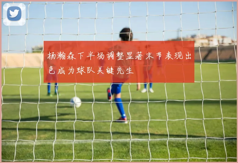 杨瀚森下半场调整显著末节表现出色成为球队关键先生