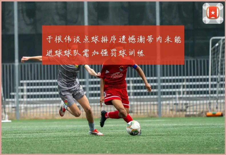 于根伟谈点球排序遗憾谢蒂内未能进球球队需加强罚球训练