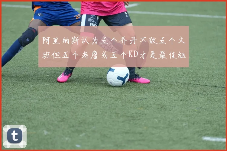 阿里纳斯认为五个乔丹不敌五个文班但五个老詹或五个KD才是最佳组合