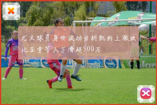 尤文球员身价波动分析凯利上涨坎比亚索等人下滑超500万