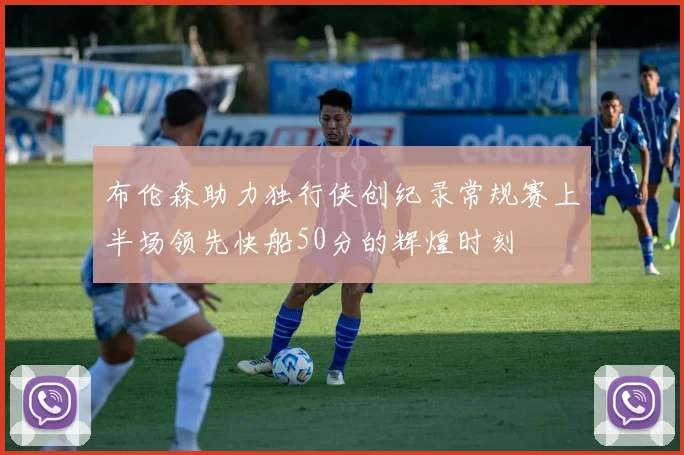 布伦森助力独行侠创纪录常规赛上半场领先快船50分的辉煌时刻