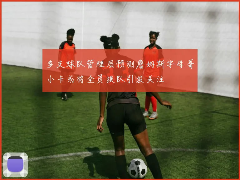 多支球队管理层预测詹姆斯字母哥小卡或将全员换队引发关注
