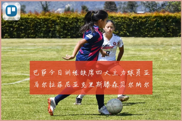 巴萨今日训练缺席四大主力球员亚马尔拉菲尼亚克里斯滕森贝尔纳尔