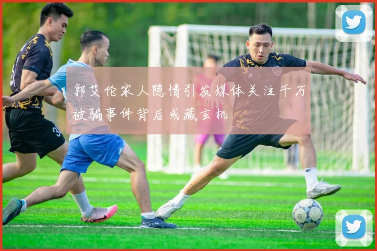 郭艾伦家人隐情引发媒体关注千万被骗事件背后或藏玄机