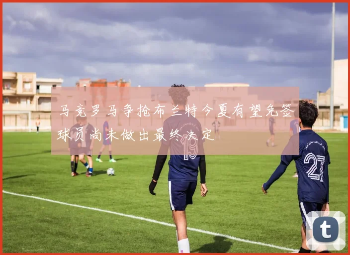 马竞罗马争抢布兰特今夏有望免签球员尚未做出最终决定