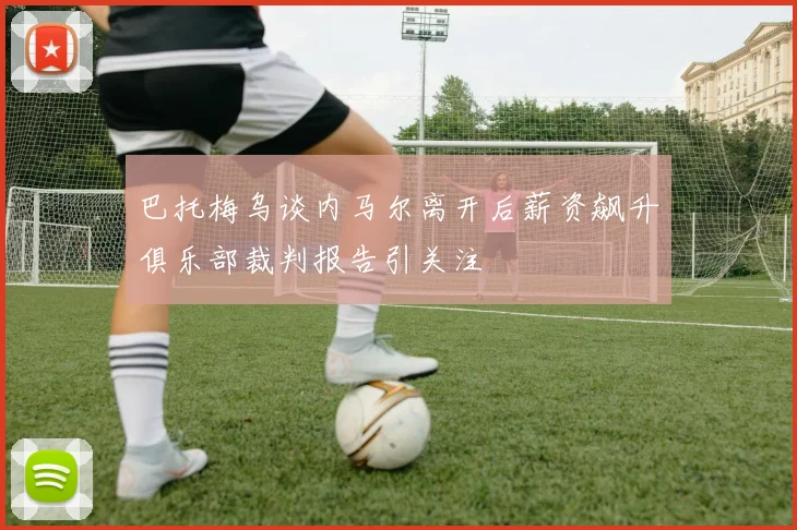 巴托梅乌谈内马尔离开后薪资飙升俱乐部裁判报告引关注
