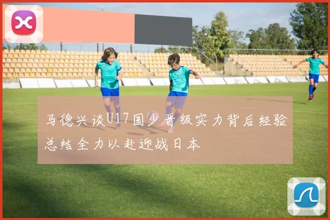 马德兴谈U17国少晋级实力背后经验总结全力以赴迎战日本