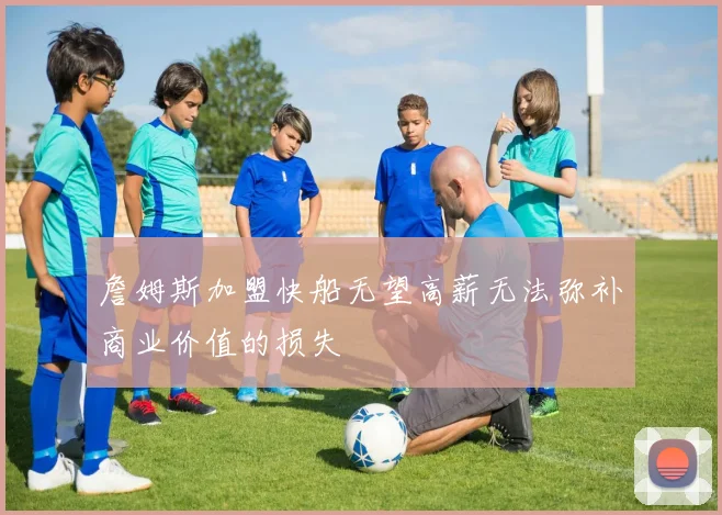 詹姆斯加盟快船无望高薪无法弥补商业价值的损失