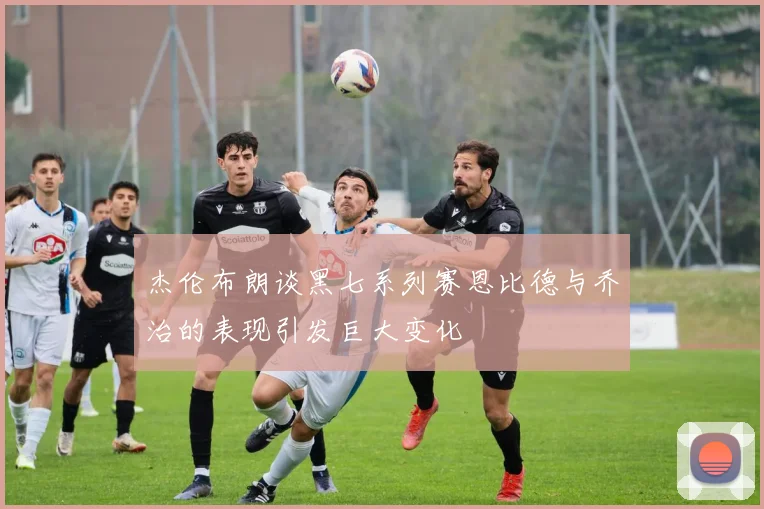 杰伦布朗谈黑七系列赛恩比德与乔治的表现引发巨大变化