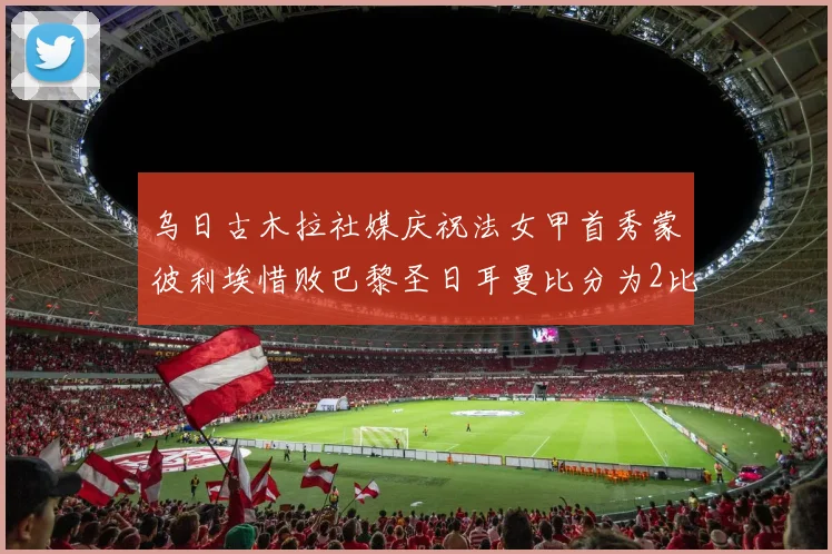 乌日古木拉社媒庆祝法女甲首秀蒙彼利埃惜败巴黎圣日耳曼比分为2比3